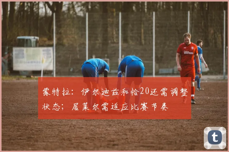 蒙特拉：伊尔迪兹和恰20还需调整状态；居莱尔需适应比赛节奏