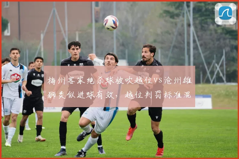 梅州客家绝杀球被吹越位vs沧州雄狮类似进球有效，越位判罚标准混乱