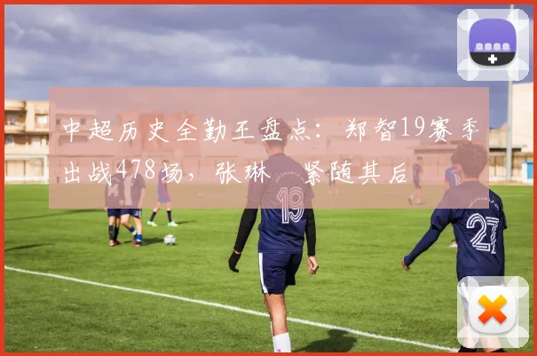 中超历史全勤王盘点：郑智19赛季出战478场，张琳芃紧随其后