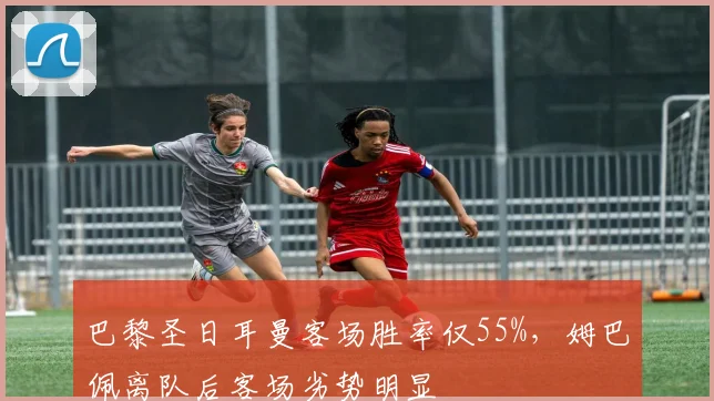 巴黎圣日耳曼客场胜率仅55%，姆巴佩离队后客场劣势明显